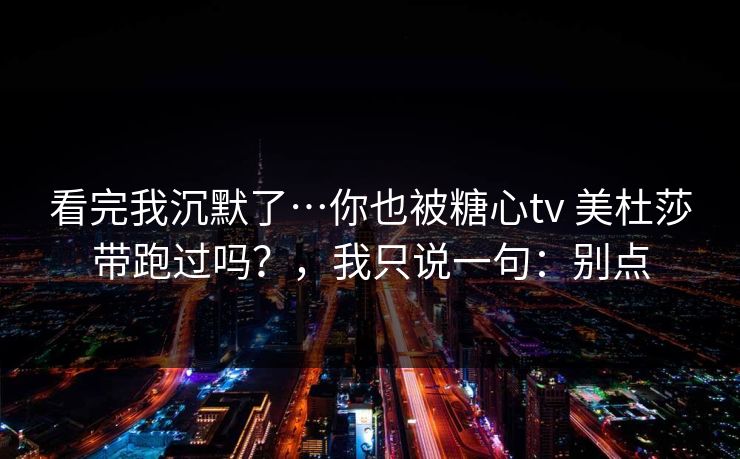 看完我沉默了…你也被糖心tv 美杜莎带跑过吗？，我只说一句：别点