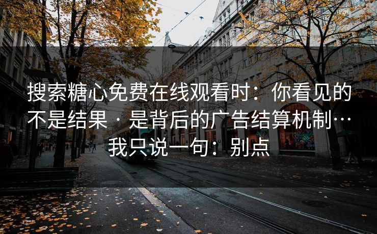 搜索糖心免费在线观看时：你看见的不是结果 · 是背后的广告结算机制…我只说一句：别点