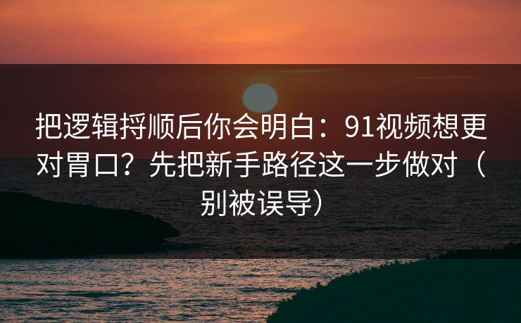 把逻辑捋顺后你会明白：91视频想更对胃口？先把新手路径这一步做对（别被误导）