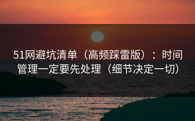 51网避坑清单（高频踩雷版）：时间管理一定要先处理（细节决定一切）