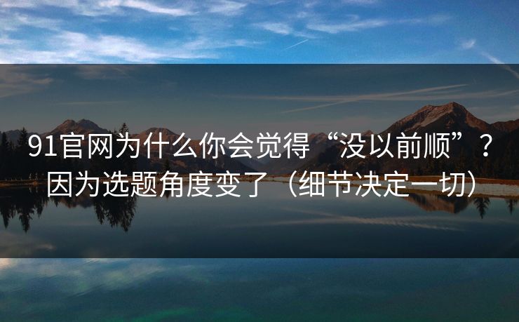 91官网为什么你会觉得“没以前顺”?因为选题角度变了(细节决定一切) 91官网为什么你会觉得“没以前顺”?因为选题角度变了(细节决定一切)