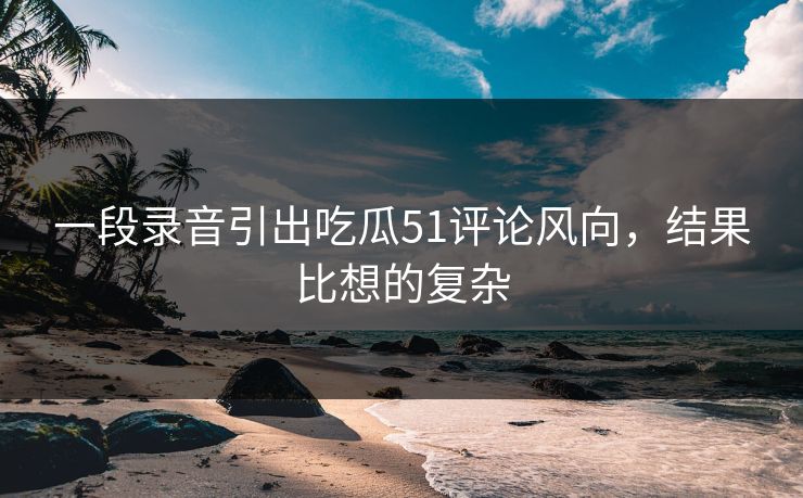 一段录音引出吃瓜51评论风向，结果比想的复杂